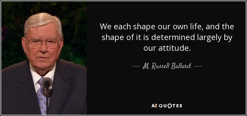 We each shape our own life, and the shape of it is determined largely by our attitude. - M. Russell Ballard