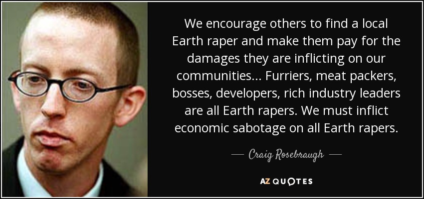 We encourage others to find a local Earth raper and make them pay for the damages they are inflicting on our communities... Furriers, meat packers, bosses, developers, rich industry leaders are all Earth rapers . We must inflict economic sabotage on all Earth rapers. - Craig Rosebraugh