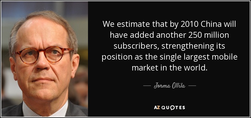 We estimate that by 2010 China will have added another 250 million subscribers, strengthening its position as the single largest mobile market in the world. - Jorma Ollila