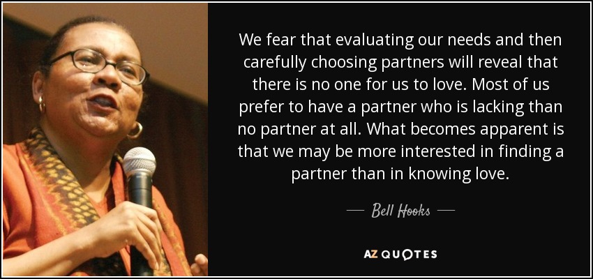 We fear that evaluating our needs and then carefully choosing partners will reveal that there is no one for us to love. Most of us prefer to have a partner who is lacking than no partner at all. What becomes apparent is that we may be more interested in finding a partner than in knowing love. - Bell Hooks