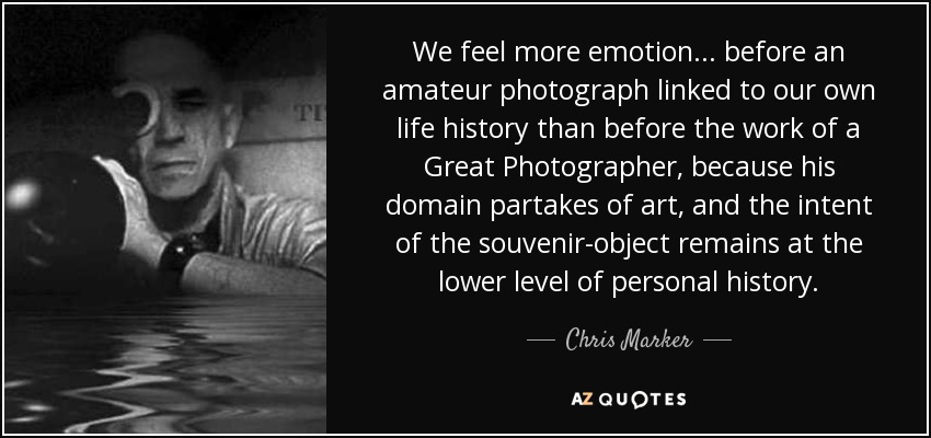 We feel more emotion... before an amateur photograph linked to our own life history than before the work of a Great Photographer, because his domain partakes of art, and the intent of the souvenir-object remains at the lower level of personal history. - Chris Marker