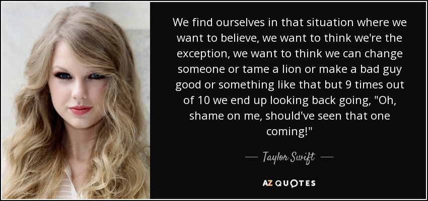 We find ourselves in that situation where we want to believe, we want to think we're the exception, we want to think we can change someone or tame a lion or make a bad guy good or something like that but 9 times out of 10 we end up looking back going, 