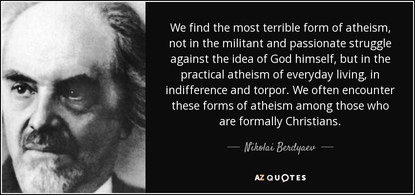 We find the most terrible form of atheism, not in the militant and passionate struggle against the idea of God himself, but in the practical atheism of everyday living, in indifference and torpor. We often encounter these forms of atheism among those who are formally Christians. - Nikolai Berdyaev
