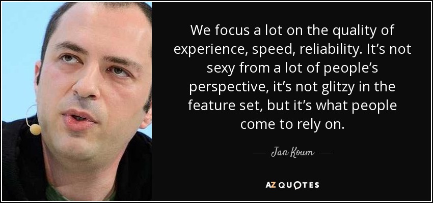 We focus a lot on the quality of experience, speed, reliability. It’s not sexy from a lot of people’s perspective, it’s not glitzy in the feature set, but it’s what people come to rely on. - Jan Koum