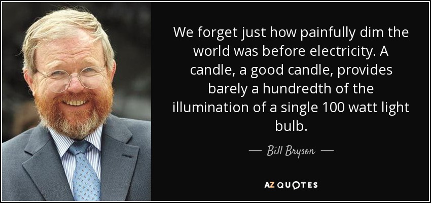 We forget just how painfully dim the world was before electricity. A candle, a good candle, provides barely a hundredth of the illumination of a single 100 watt light bulb. - Bill Bryson