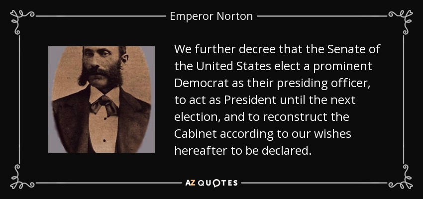 We further decree that the Senate of the United States elect a prominent Democrat as their presiding officer, to act as President until the next election, and to reconstruct the Cabinet according to our wishes hereafter to be declared. - Emperor Norton