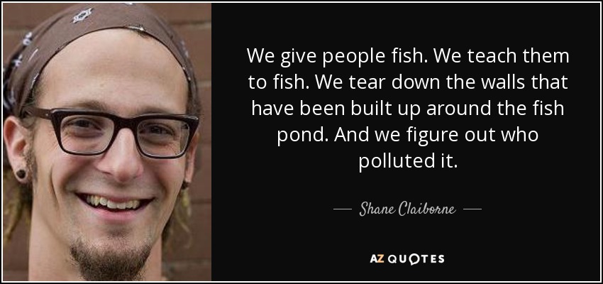 We give people fish. We teach them to fish. We tear down the walls that have been built up around the fish pond. And we figure out who polluted it. - Shane Claiborne