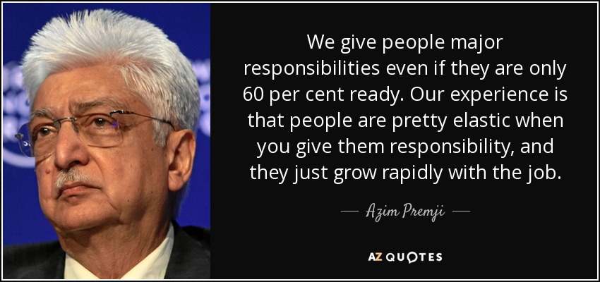 We give people major responsibilities even if they are only 60 per cent ready. Our experience is that people are pretty elastic when you give them responsibility, and they just grow rapidly with the job. - Azim Premji