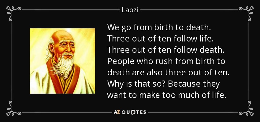 We go from birth to death. Three out of ten follow life. Three out of ten follow death. People who rush from birth to death are also three out of ten. Why is that so? Because they want to make too much of life. - Laozi