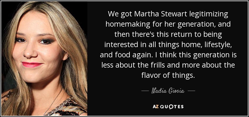 We got Martha Stewart legitimizing homemaking for her generation, and then there's this return to being interested in all things home, lifestyle, and food again. I think this generation is less about the frills and more about the flavor of things. - Nadia Giosia