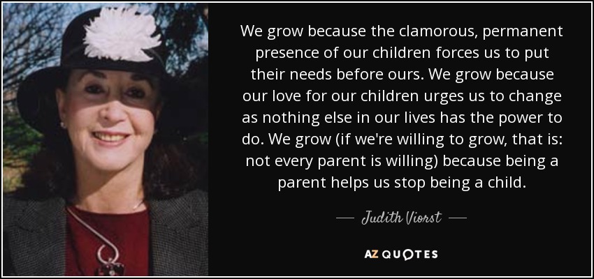 We grow because the clamorous, permanent presence of our children forces us to put their needs before ours. We grow because our love for our children urges us to change as nothing else in our lives has the power to do. We grow (if we're willing to grow, that is: not every parent is willing) because being a parent helps us stop being a child. - Judith Viorst