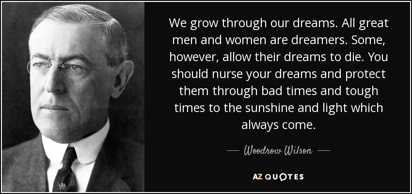 We grow through our dreams. All great men and women are dreamers. Some, however, allow their dreams to die. You should nurse your dreams and protect them through bad times and tough times to the sunshine and light which always come. - Woodrow Wilson