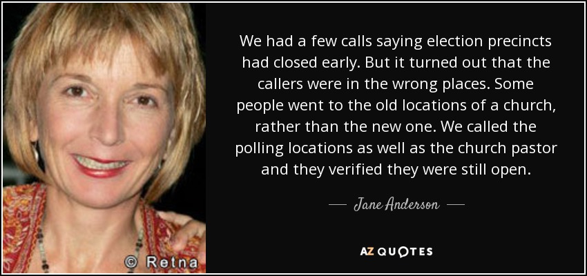 We had a few calls saying election precincts had closed early. But it turned out that the callers were in the wrong places. Some people went to the old locations of a church, rather than the new one. We called the polling locations as well as the church pastor and they verified they were still open. - Jane Anderson