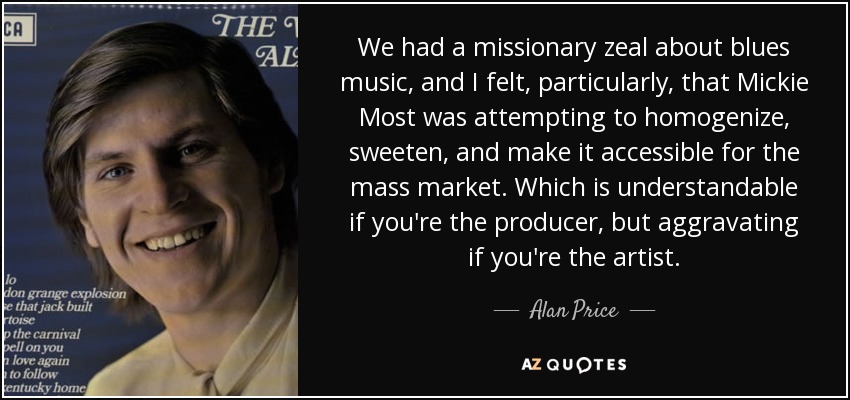 We had a missionary zeal about blues music, and I felt, particularly, that Mickie Most was attempting to homogenize, sweeten, and make it accessible for the mass market. Which is understandable if you're the producer, but aggravating if you're the artist. - Alan Price