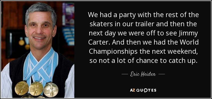 We had a party with the rest of the skaters in our trailer and then the next day we were off to see Jimmy Carter. And then we had the World Championships the next weekend, so not a lot of chance to catch up. - Eric Heiden