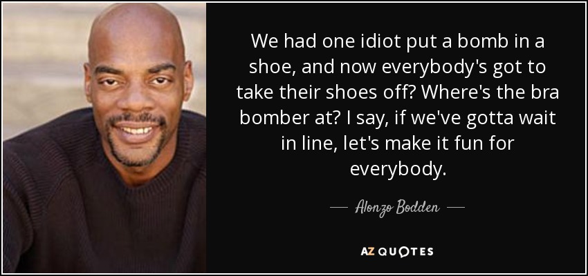 We had one idiot put a bomb in a shoe, and now everybody's got to take their shoes off? Where's the bra bomber at? I say, if we've gotta wait in line, let's make it fun for everybody. - Alonzo Bodden