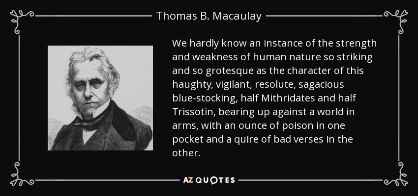 We hardly know an instance of the strength and weakness of human nature so striking and so grotesque as the character of this haughty, vigilant, resolute, sagacious blue-stocking, half Mithridates and half Trissotin, bearing up against a world in arms, with an ounce of poison in one pocket and a quire of bad verses in the other. - Thomas B. Macaulay