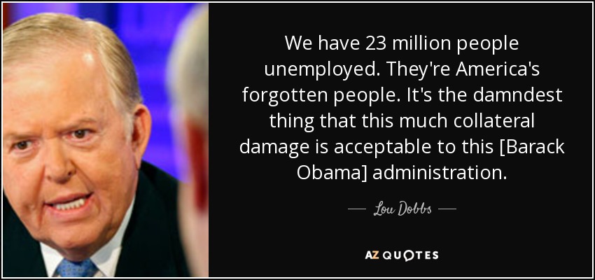 We have 23 million people unemployed. They're America's forgotten people. It's the damndest thing that this much collateral damage is acceptable to this [Barack Obama] administration. - Lou Dobbs