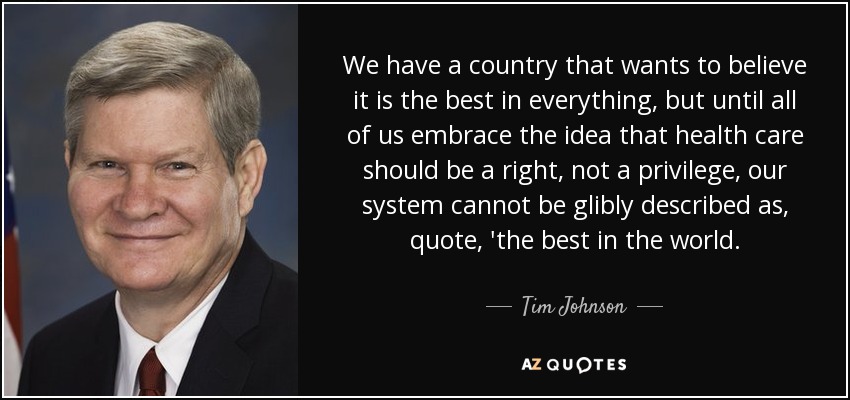 We have a country that wants to believe it is the best in everything, but until all of us embrace the idea that health care should be a right, not a privilege, our system cannot be glibly described as, quote, 'the best in the world. - Tim Johnson