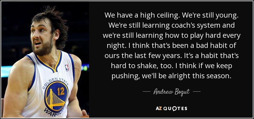 We have a high ceiling. We're still young. We're still learning coach's system and we're still learning how to play hard every night. I think that's been a bad habit of ours the last few years. It's a habit that's hard to shake, too. I think if we keep pushing, we'll be alright this season. - Andrew Bogut