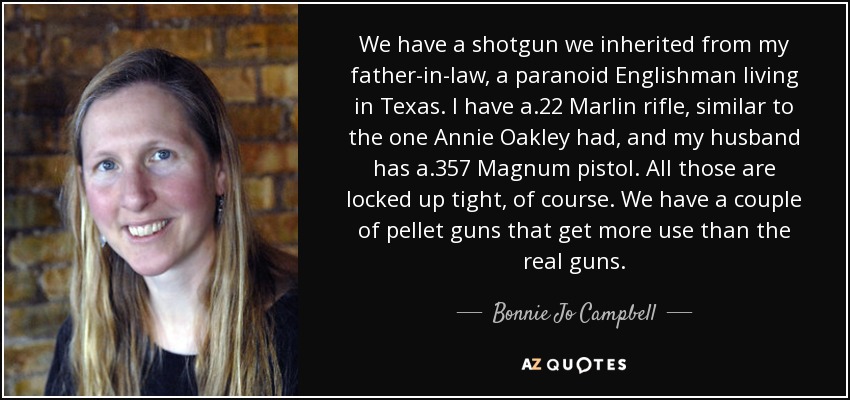 We have a shotgun we inherited from my father-in-law, a paranoid Englishman living in Texas. I have a .22 Marlin rifle, similar to the one Annie Oakley had, and my husband has a .357 Magnum pistol. All those are locked up tight, of course. We have a couple of pellet guns that get more use than the real guns. - Bonnie Jo Campbell