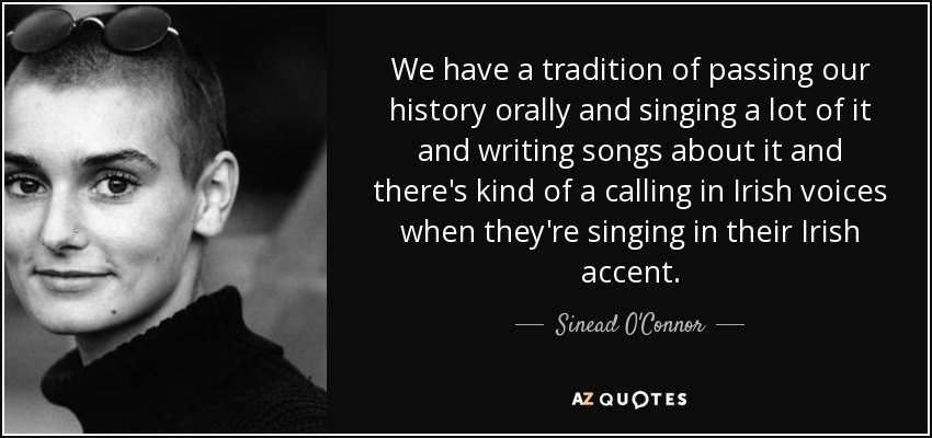 We have a tradition of passing our history orally and singing a lot of it and writing songs about it and there's kind of a calling in Irish voices when they're singing in their Irish accent. - Sinead O'Connor