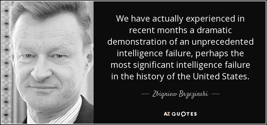 We have actually experienced in recent months a dramatic demonstration of an unprecedented intelligence failure, perhaps the most significant intelligence failure in the history of the United States. - Zbigniew Brzezinski