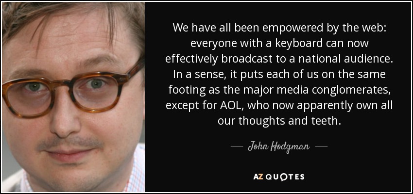 We have all been empowered by the web: everyone with a keyboard can now effectively broadcast to a national audience. In a sense, it puts each of us on the same footing as the major media conglomerates, except for AOL, who now apparently own all our thoughts and teeth. - John Hodgman