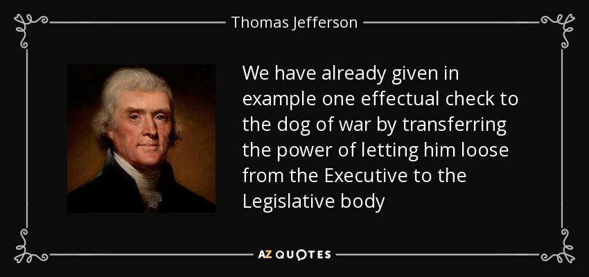 We have already given in example one effectual check to the dog of war by transferring the power of letting him loose from the Executive to the Legislative body - Thomas Jefferson