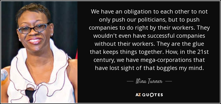 We have an obligation to each other to not only push our politicians, but to push companies to do right by their workers. They wouldn't even have successful companies without their workers. They are the glue that keeps things together. How, in the 21st century, we have mega-corporations that have lost sight of that boggles my mind. - Nina Turner