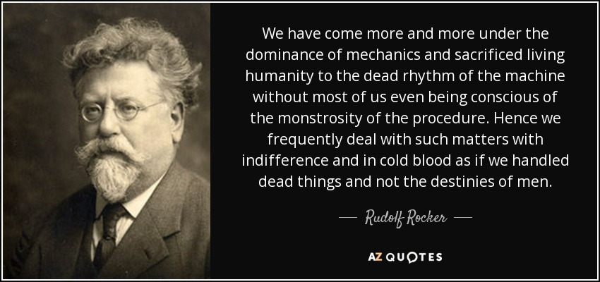 We have come more and more under the dominance of mechanics and sacrificed living humanity to the dead rhythm of the machine without most of us even being conscious of the monstrosity of the procedure. Hence we frequently deal with such matters with indifference and in cold blood as if we handled dead things and not the destinies of men. - Rudolf Rocker