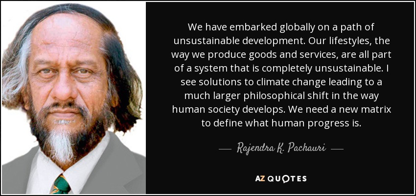 We have embarked globally on a path of unsustainable development. Our lifestyles, the way we produce goods and services, are all part of a system that is completely unsustainable. I see solutions to climate change leading to a much larger philosophical shift in the way human society develops. We need a new matrix to define what human progress is. - Rajendra K. Pachauri