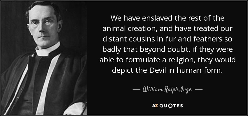 We have enslaved the rest of the animal creation, and have treated our distant cousins in fur and feathers so badly that beyond doubt, if they were able to formulate a religion, they would depict the Devil in human form. - William Ralph Inge
