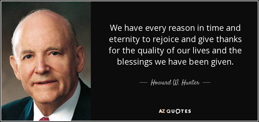 We have every reason in time and eternity to rejoice and give thanks for the quality of our lives and the blessings we have been given. - Howard W. Hunter