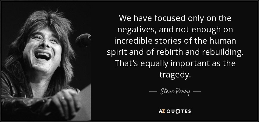 We have focused only on the negatives, and not enough on incredible stories of the human spirit and of rebirth and rebuilding. That's equally important as the tragedy. - Steve Perry