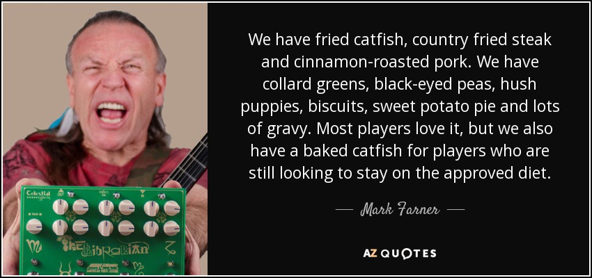 We have fried catfish, country fried steak and cinnamon-roasted pork. We have collard greens, black-eyed peas, hush puppies, biscuits, sweet potato pie and lots of gravy. Most players love it, but we also have a baked catfish for players who are still looking to stay on the approved diet. - Mark Farner