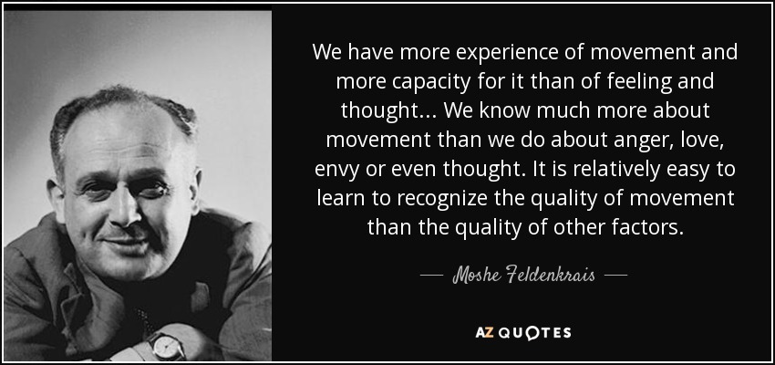 We have more experience of movement and more capacity for it than of feeling and thought... We know much more about movement than we do about anger, love, envy or even thought. It is relatively easy to learn to recognize the quality of movement than the quality of other factors. - Moshe Feldenkrais