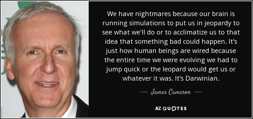 We have nightmares because our brain is running simulations to put us in jeopardy to see what we'll do or to acclimatize us to that idea that something bad could happen. It's just how human beings are wired because the entire time we were evolving we had to jump quick or the leopard would get us or whatever it was. It's Darwinian. - James Cameron