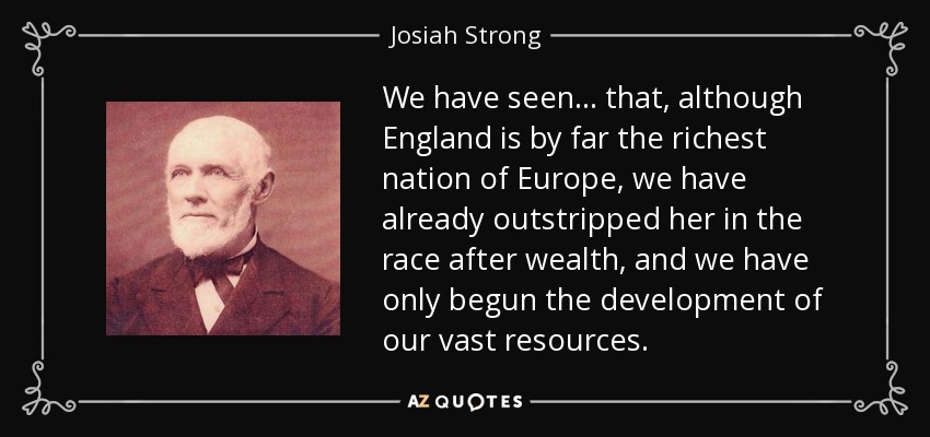 We have seen... that, although England is by far the richest nation of Europe, we have already outstripped her in the race after wealth, and we have only begun the development of our vast resources. - Josiah Strong