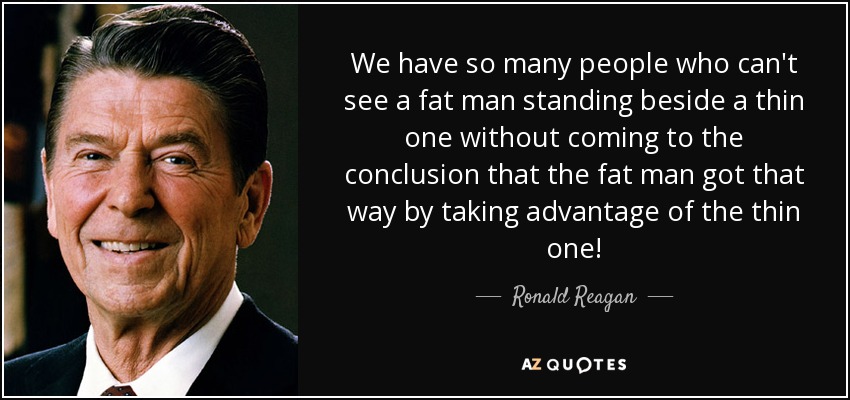 We have so many people who can't see a fat man standing beside a thin one without coming to the conclusion that the fat man got that way by taking advantage of the thin one! - Ronald Reagan