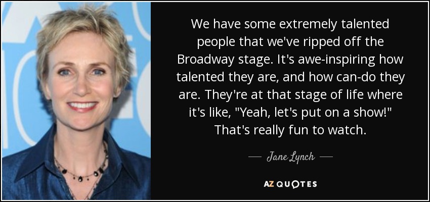 We have some extremely talented people that we've ripped off the Broadway stage. It's awe-inspiring how talented they are, and how can-do they are. They're at that stage of life where it's like, 