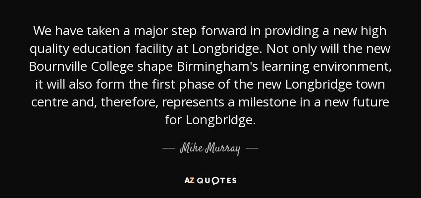 We have taken a major step forward in providing a new high quality education facility at Longbridge. Not only will the new Bournville College shape Birmingham's learning environment, it will also form the first phase of the new Longbridge town centre and, therefore, represents a milestone in a new future for Longbridge. - Mike Murray