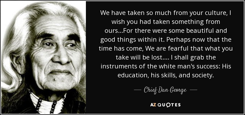 We have taken so much from your culture, I wish you had taken something from ours...For there were some beautiful and good things within it. Perhaps now that the time has come, We are fearful that what you take will be lost.... I shall grab the instruments of the white man's success: His education, his skills, and society. - Chief Dan George