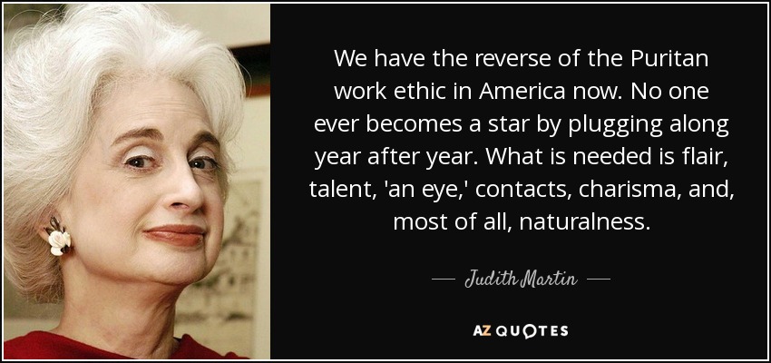 We have the reverse of the Puritan work ethic in America now. No one ever becomes a star by plugging along year after year. What is needed is flair, talent, 'an eye,' contacts, charisma, and, most of all, naturalness. - Judith Martin