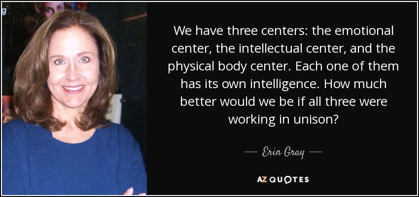 Tenemos tres centros: el centro emocional, el centro intelectual y el centro del cuerpo físico. Cada uno de ellos tiene su propia inteligencia. ¿Cuánto mejor estaríamos si los tres funcionaran al unísono? - Erin Gray