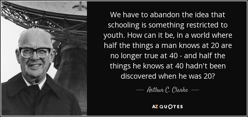 Tenemos que abandonar la idea de que la escolarización es algo restringido a la juventud. ¿Cómo puede serlo en un mundo en el que la mitad de las cosas que un hombre sabe a los 20 ya no son ciertas a los 40, y la mitad de las cosas que sabe a los 40 no se habían descubierto cuando tenía 20 años? - Arthur C. Clarke