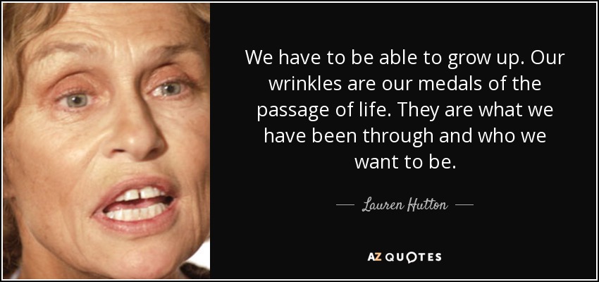 We have to be able to grow up. Our wrinkles are our medals of the passage of life. They are what we have been through and who we want to be. - Lauren Hutton