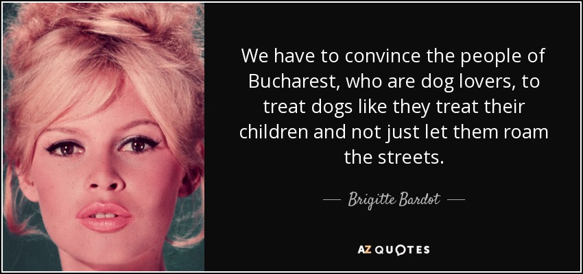 We have to convince the people of Bucharest, who are dog lovers, to treat dogs like they treat their children and not just let them roam the streets. - Brigitte Bardot