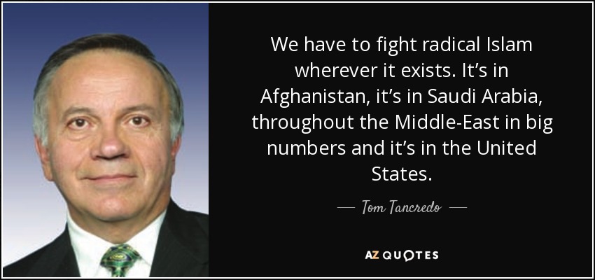 We have to fight radical Islam wherever it exists. It’s in Afghanistan, it’s in Saudi Arabia, throughout the Middle-East in big numbers and it’s in the United States. - Tom Tancredo