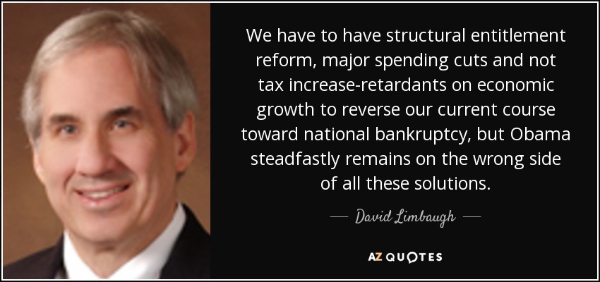 We have to have structural entitlement reform, major spending cuts and not tax increase-retardants on economic growth to reverse our current course toward national bankruptcy, but Obama steadfastly remains on the wrong side of all these solutions. - David Limbaugh
